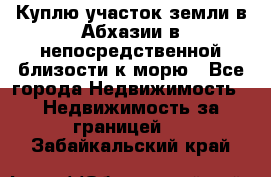 Куплю участок земли в Абхазии в непосредственной близости к морю - Все города Недвижимость » Недвижимость за границей   . Забайкальский край